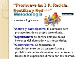 “Promueve las 3 R: Recicla,
Reutiliza y Reduce”

La metodología será:

 Activa   y participativa: El alumnado será
  protagonista de su propio aprendizaje.
 Significativa: Se partirá siempre de los
  intereses del alumnado y sus necesidades.
 Constructiva: Se fomentará el
  descubriemiento de las características y
  posibilidades de los elementos de su entorno a
  través de la experiencia directa con los mismos.
 