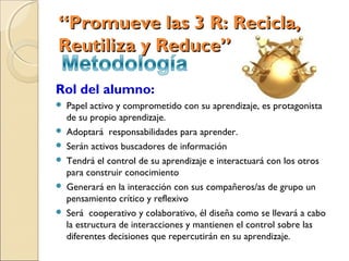 “Promueve las 3 R: Recicla,
Reutiliza y Reduce”

Rol del alumno:
   Papel activo y comprometido con su aprendizaje, es protagonista
    de su propio aprendizaje.
   Adoptará responsabilidades para aprender.
   Serán activos buscadores de información
   Tendrá el control de su aprendizaje e interactuará con los otros
    para construir conocimiento
   Generará en la interacción con sus compañeros/as de grupo un
    pensamiento crítico y reflexivo
   Será cooperativo y colaborativo, él diseña como se llevará a cabo
    la estructura de interacciones y mantienen el control sobre las
    diferentes decisiones que repercutirán en su aprendizaje.
 