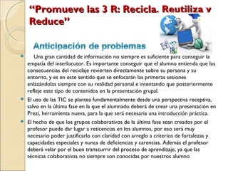 “Promueve las 3 R: Recicla, Reutiliza y
    Reduce”


      Una gran cantidad de información no siempre es suficiente para conseguir la
    empatía del interlocutor. Es importante conseguir que el alumno entienda que las
    consecuencias del reciclaje revierten directamente sobre su persona y su
    entorno, y es en este sentido que se enfocarán las primeras sesiones
    enlazándolas siempre con su realidad personal e intentando que posteriormente
    refleje este tipo de contenidos en la presentación grupal.
   El uso de las TIC se plantea fundamentalmente desde una perspectiva receptiva,
    salvo en la última fase en la que el alumnado deberá de crear una presentación en
    Prezi, herramienta nueva, para la que será necesaria una introducción práctica.
   El hecho de que los grupos colaborativos de la última fase sean creados por el
    profesor puede dar lugar a reticencias en los alumnos, por eso será muy
    necesario poder justificarlo con claridad con arreglo a criterios de fortalezas y
    capacidades especiales y nunca de deficiencias y carencias. Además el profesor
    deberá velar por el buen transcurrir del proceso de aprendizaje, ya que las
    técnicas colaborativas no siempre son conocidas por nuestros alumno
 