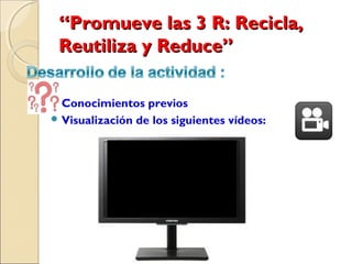 “Promueve las 3 R: Recicla,
 Reutiliza y Reduce”  

 Conocimientos   previos
 Visualización de los siguientes vídeos:
 