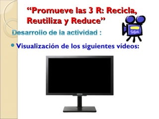“Promueve las 3 R: Recicla,
    Reutiliza y Reduce”  

Visualización   de los siguientes vídeos:
 