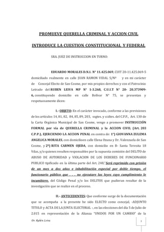 Dr. Rubén Leiva 1
PROMUEVE QUERELLA CRIMINAL Y ACCION CIVIL
INTRODUCE LA CUESTION CONSTITUCIONAL Y FEDERAL
SRA. JUEZ DE INSTRUCCION EN TURNO:
EDUARDO MORALES D.N.I. N° 11.425.069, CUIT 20-11.425.069-5
domiciliado realmente en calle JUAN RAMON VIDAL S/Nº y en mi carácter
de Concejal Electo de San Cosme, por mis propios derechos y con el Patrocinio
Letrado del RUBEN LEIVA MP N° 1-3.268, C.U.I.T N° 20- 20.373909-
6, constituyendo domicilio en calle Bolívar N° 75, se presentan y
respetuosamente dicen:
I.- OBJETO: En el carácter invocado, conforme a las previsiones
de los artículos 14, 81, 82, 84, 85, 89, 203, ssgtes. y ccdtes. del C.P.P., Art. 130 de
la Carta Orgánica Municipal de San Cosme, vengo a promover INSTRUCCIÓN
FORMAL por vía de QUERELLA CRIMINAL y la ACCION CIVIL (Art. 203
C.P.P.), EJERCIENDO LA ACCION PENAL en contra de: 1°) GIOVANNA ZULEMA
ANGELICA MORALES, con domicilioen calle Elena Ozuna y Dr. Valenzuela de San
Cosme, y 2º) RITA CARMEN OJEDA, con domicilio en B- Santa Teresita 18
Vdas, y/o quienes resulten responsables por la supuesta comisión del DELITO de
ABUSO DE AUTORIDAD y VIOLACION DE LOS DEBERES DE FUNCIONARIO
PUBLICO tipificado en la última parte del Art. 248,”Será reprimido con prisión
de un mes a dos años e inhabilitación especial por doble tiempo, el
funcionario público que . . . no ejecutare las leyes cuyo cumplimiento le
incumbiere. del Código Penal y/o los DELITOS que pudieran resultar de la
investigación que se realice en el proceso.
II.- ANTECEDENTES: Que conforme surge de la documentación
que se acompaña a la presente he sido ELECTO como concejal, -ADJUNTO
TITULO y ACTA DE LA JUNTA ELECTORAL -, en las elecciones del día 5 de Julio de
2.015 en representación de la Alianza “UNIDOS POR UN CAMBIO” de la
 