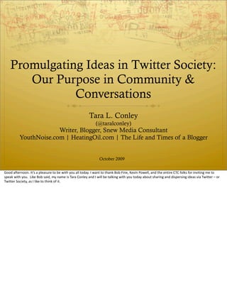 Promulgating Ideas in Twitter Society:
       Our Purpose in Community &
               Conversations
                                                        Tara L. Conley
                                                            (@taralconley)
                       Writer, Blogger, Snew Media Consultant
          YouthNoise.com | HeatingOil.com | The Life and Times of a Blogger


                                                               October 2009


Good afternoon. It’s a pleasure to be with you all today. I want to thank Bob Fine, Kevin Powell, and the entire CTC folks for inviting me to 
speak with you.  Like Bob said, my name is Tara Conley and I will be talking with you today about sharing and dispersing ideas via Twitter – or 
Twitter Society, as I like to think of it. 
 