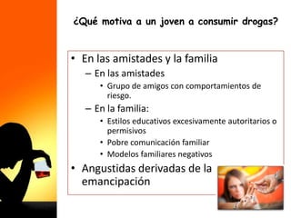 ¿Qué motiva a un joven a consumir drogas?
• En las amistades y la familia
– En las amistades
• Grupo de amigos con comportamientos de
riesgo.
– En la familia:
• Estilos educativos excesivamente autoritarios o
permisivos
• Pobre comunicación familiar
• Modelos familiares negativos
• Angustidas derivadas de la
emancipación
 