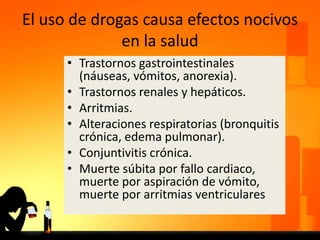 El uso de drogas causa efectos nocivos
en la salud
• Trastornos gastrointestinales
(náuseas, vómitos, anorexia).
• Trastornos renales y hepáticos.
• Arritmias.
• Alteraciones respiratorias (bronquitis
crónica, edema pulmonar).
• Conjuntivitis crónica.
• Muerte súbita por fallo cardiaco,
muerte por aspiración de vómito,
muerte por arritmias ventriculares
 