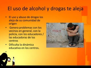 El uso de alcohol y drogas te aleja
• El uso y abuso de drogas los
aleja de su comunidad de
origen
• Genera problemas con los
vecinos en general, con la
policía, con los educadores /
las educadoras de los
centros
• Dificulta la dinámica
educativa en los centros.
•
 