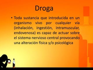Droga
• Toda sustancia que introducida en un
organismo vivo por cualquier vía
(inhalación, ingestión, intramuscular,
endovenosa) es capaz de actuar sobre
el sistema nervioso central provocando
una alteración física y/o psicológica
 