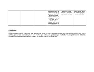 Conclusión
El Internet es un medio importante que nos permite dar a conocer nuestra empresa, pero los medios tradicionales como
revistas, periódicos, televisión y radio son medios que están para quedarse por mucho tiempo, seguirán siendo utilizados
por las organizaciones para llegar al publico en general y a uno en especifico.
periódico es alto, ya
que la mayoría de las
personas tiene fácil
acceso, se puede
comprar en la esquina
y otra persona de los
que viven en la
misma casa o
trabajan junto con el
pueden enterarse del
anuncio
aparecer, en que
sección y el tamaño
de nuestro mensaje
puede perder dentro
de tantos anuncios y
verse confundido
 