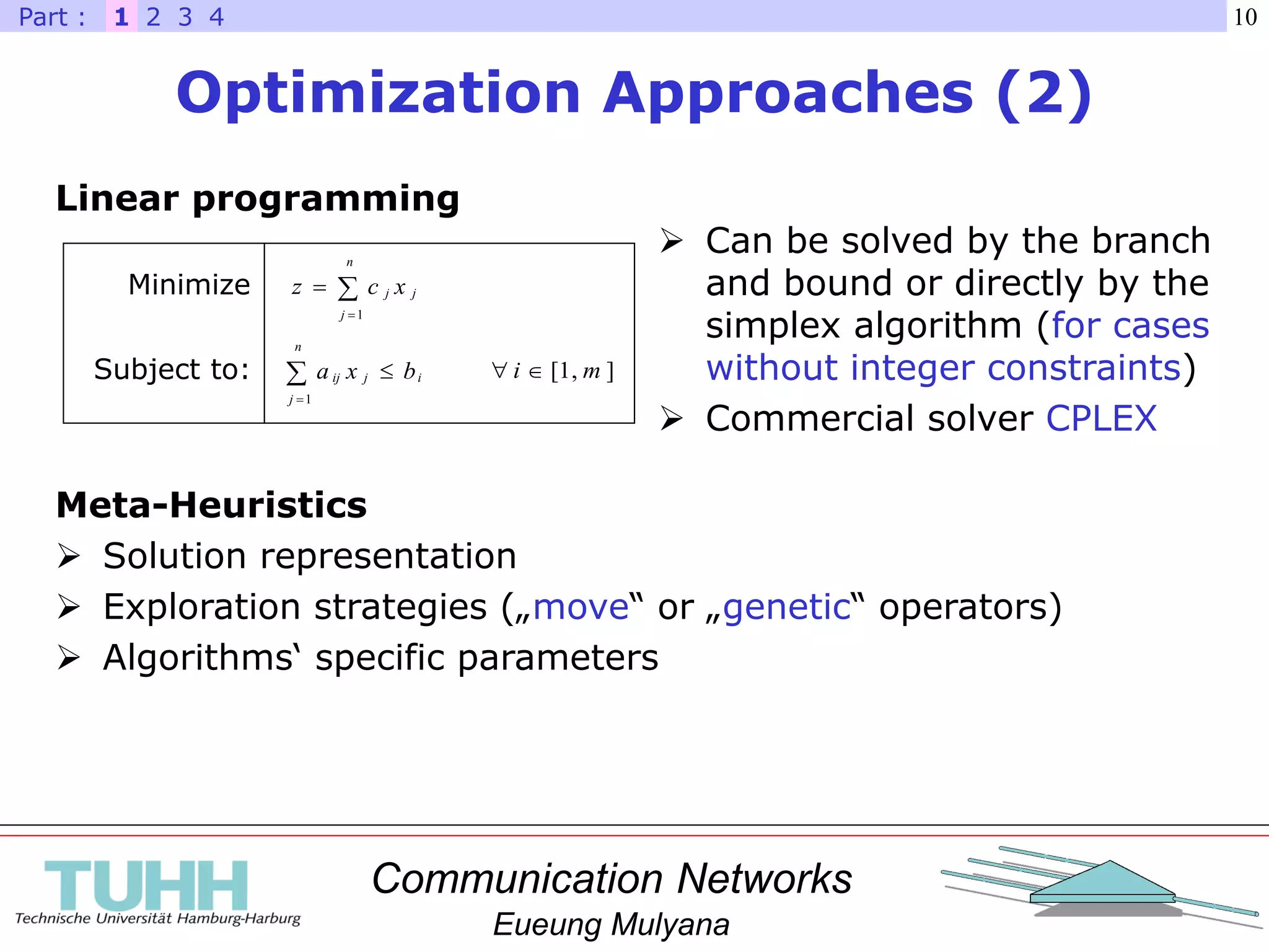 Communication Networks
Eueung Mulyana
10
Optimization Approaches (2)
1 2 3 4Part :
Linear programming



n
j
jj xcz
1
i
n
j
jij bxa 
1
Minimize
Subject to: ],1[ mi 
 Can be solved by the branch
and bound or directly by the
simplex algorithm (for cases
without integer constraints)
 Commercial solver CPLEX
Meta-Heuristics
 Solution representation
 Exploration strategies („move“ or „genetic“ operators)
 Algorithms‘ specific parameters
 