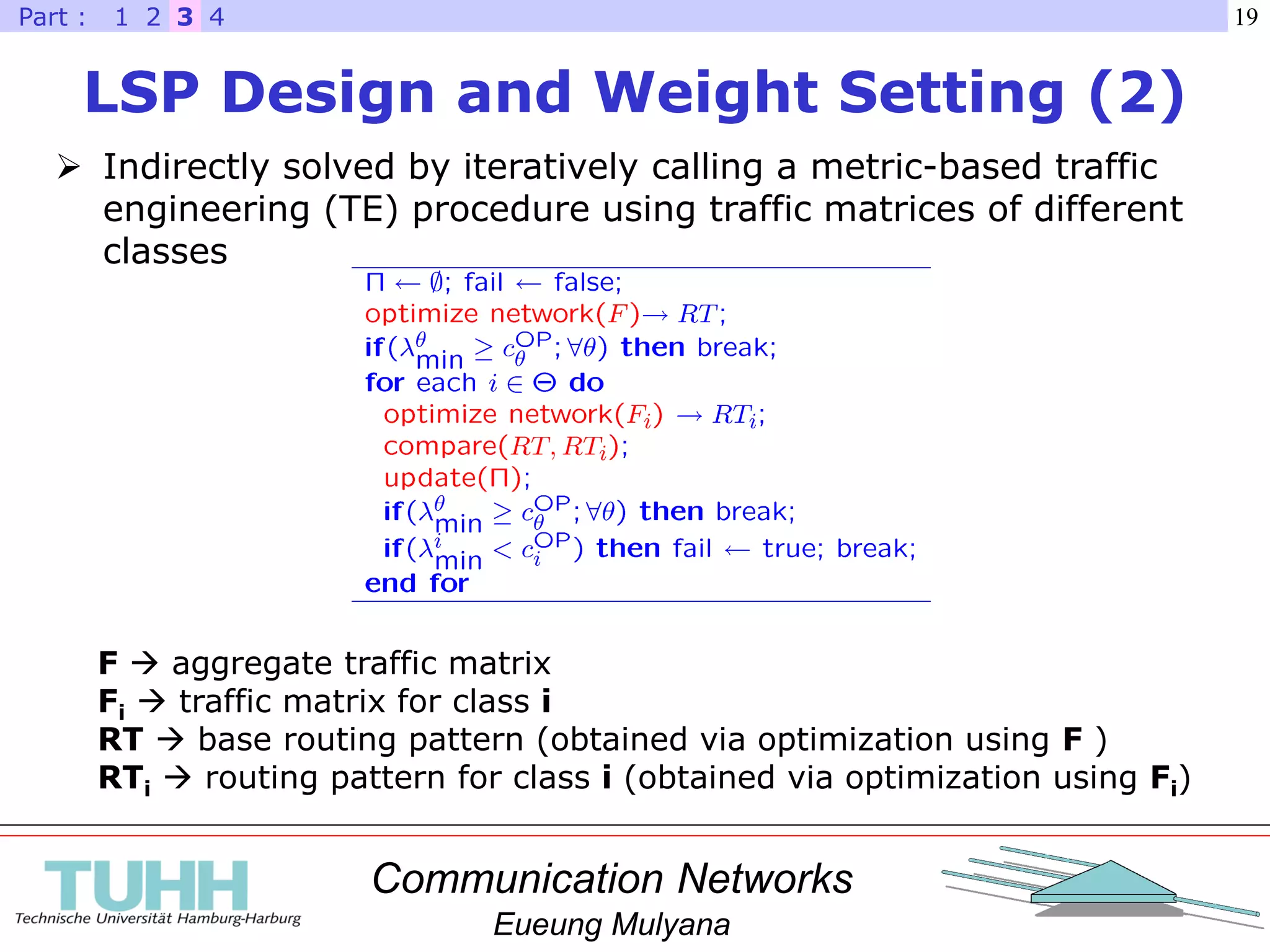 Communication Networks
Eueung Mulyana
19
LSP Design and Weight Setting (2)
 Indirectly solved by iteratively calling a metric-based traffic
engineering (TE) procedure using traffic matrices of different
classes
F  aggregate traffic matrix
Fi  traffic matrix for class i
RT  base routing pattern (obtained via optimization using F )
RTi  routing pattern for class i (obtained via optimization using Fi)
321 4Part :
 