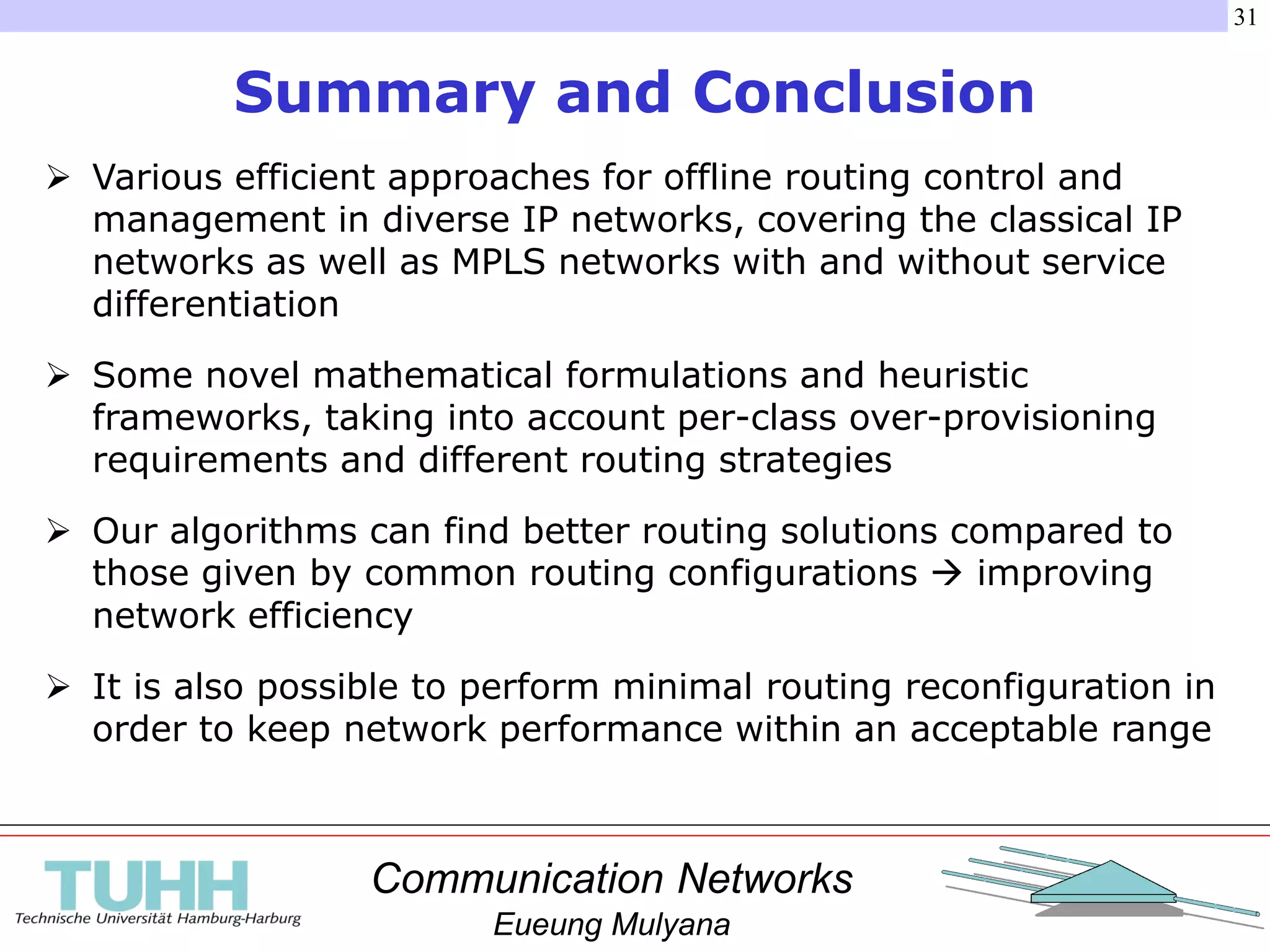 Communication Networks
Eueung Mulyana
31
Summary and Conclusion
 Various efficient approaches for offline routing control and
management in diverse IP networks, covering the classical IP
networks as well as MPLS networks with and without service
differentiation
 Some novel mathematical formulations and heuristic
frameworks, taking into account per-class over-provisioning
requirements and different routing strategies
 Our algorithms can find better routing solutions compared to
those given by common routing configurations  improving
network efficiency
 It is also possible to perform minimal routing reconfiguration in
order to keep network performance within an acceptable range
 