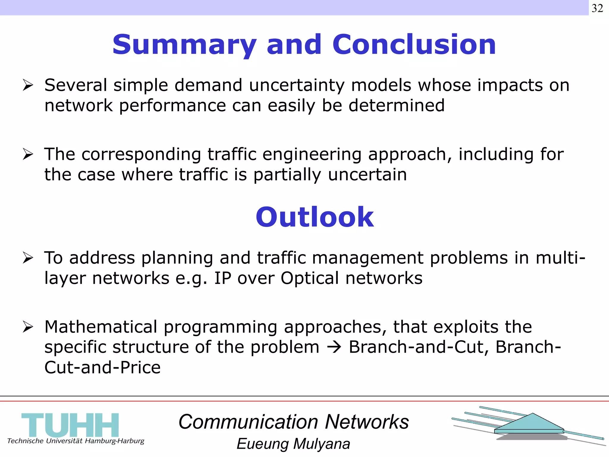 Communication Networks
Eueung Mulyana
32
Summary and Conclusion
 Several simple demand uncertainty models whose impacts on
network performance can easily be determined
 The corresponding traffic engineering approach, including for
the case where traffic is partially uncertain
Outlook
 To address planning and traffic management problems in multi-
layer networks e.g. IP over Optical networks
 Mathematical programming approaches, that exploits the
specific structure of the problem  Branch-and-Cut, Branch-
Cut-and-Price
 