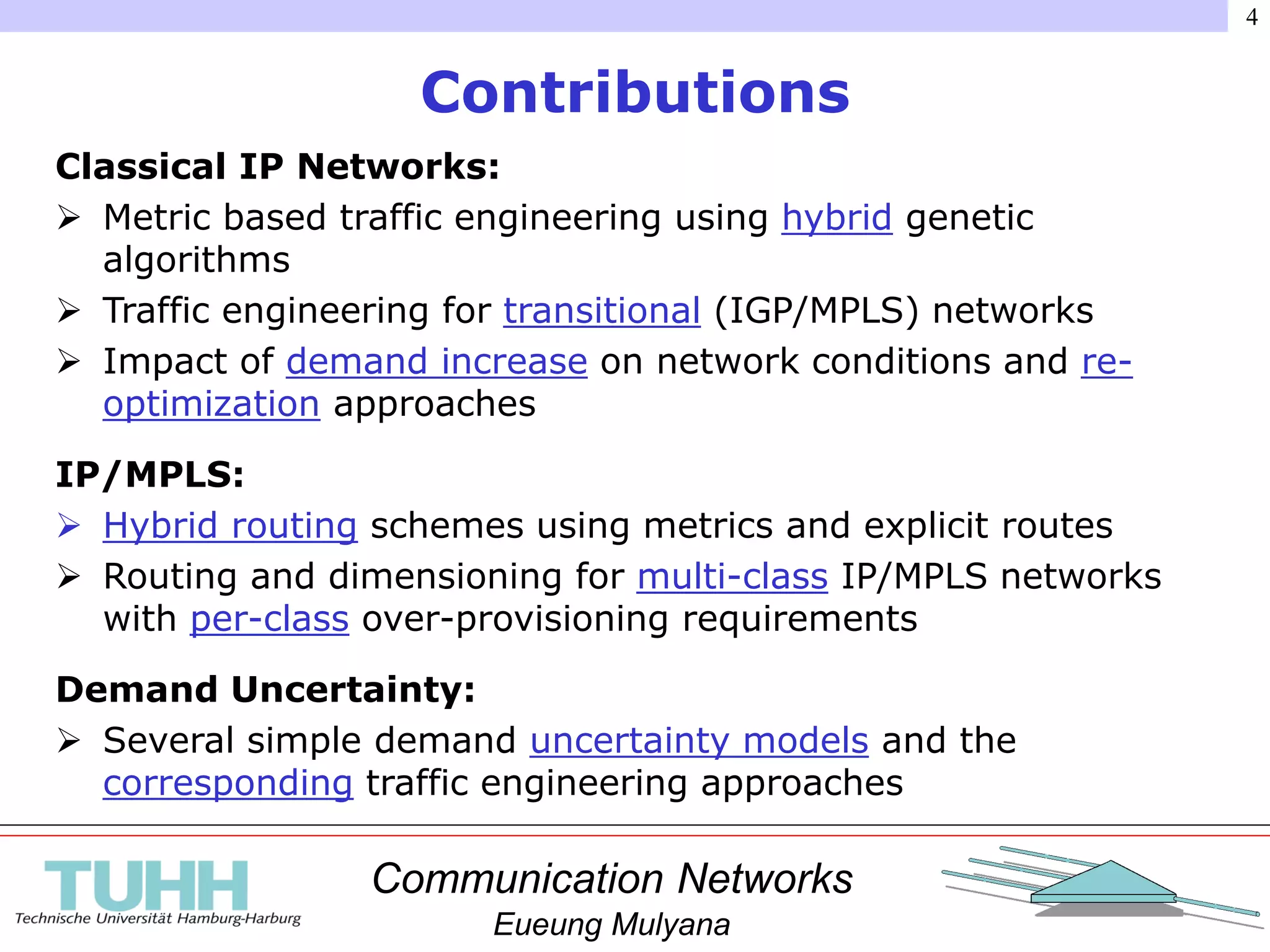 Communication Networks
Eueung Mulyana
4
Contributions
Classical IP Networks:
 Metric based traffic engineering using hybrid genetic
algorithms
 Traffic engineering for transitional (IGP/MPLS) networks
 Impact of demand increase on network conditions and re-
optimization approaches
IP/MPLS:
 Hybrid routing schemes using metrics and explicit routes
 Routing and dimensioning for multi-class IP/MPLS networks
with per-class over-provisioning requirements
Demand Uncertainty:
 Several simple demand uncertainty models and the
corresponding traffic engineering approaches
 