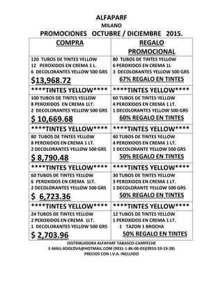 ALFAPARF
MILANO
PROMOCIONES OCTUBRE / DICIEMBRE 2015.
COMPRA REGALO
PROMOCIONAL
120 TUBOS DE TINTES YELLOW
12 PEROXIDOS EN CREMA 1 L.
6 DECOLORANTES YELLOW 500 GRS
$13,968.72
80 TUBOS DE TINTES YELLOW
6 PEROXIDOS EN CREMA 1L
3 DECOLORANTES YELLOW 500 GRS
67% REGALO EN TINTES
****TINTES YELLOW**** ****TINTES YELLOW****
100 TUBOS DE TINTES YELLOW
8 PEROXIDOS EN CREMA 1LT.
2 DECOLORANTES YELLOW 500 GRS
$ 10,669.68
60 TUBOS DE TINTES YELLOW
4 PEROXIDOS EN CREMA 1 LT.
1 DECOLORANTES YELLOW 500 GRS
60% REGALO EN TINTES
****TINTES YELLOW**** ****TINTES YELLOW****
80 TUBOS DE TINTES YELLOW
8 PEROXIDOS EN CREMA 1 LT.
2 DECOLORANTES YELLOW 500 GRS
$ 8,790.48
40 TUBOS DE TINTES YELLOW
4 PEROXIDOS EN CREMA 1 LT.
1 DECOLORANTE YELLOW 500 GRS
50% REGALO EN TINTES
****TINTES YELLOW**** ****TINTES YELLOW****
60 TUBOS DE TINTES YELLOW
6 PEROXIDOS EN CREMA 1LT.
2 DECOLORANTES YELLOW 500 GRS
$ 6,723.36
30 TUBOS DE TINTES YELLOW
3 PEROXIDOS EN CREMA 1 LT.
1 DECOLORANTE YELLOW 500 GRS
50% REGALO EN TINTES
****TINTES YELLOW**** ****TINTES YELLOW****
24 TUBOS DE TINTES YELLOW
2 PEROXIDOS EN CREMA 1LT.
1 DECOLORANTES YELLOW 500 GRS
$ 2,703.96
12 TUBOS DE TINTES YELLOW
1 PEROXIDOS EN CREMA 1 LT.
1 TAZON 1 BROCHA
50% REGALO EN TINTES
DISTRIBUIDORA ALFAPARF TABASCO-CAMPECHE
E-MAIL:ADOLDVA@HOTMAIL.COM (9931-1-86-00-03)(9933-59-19-28)
PRECIOS CON I.V.A. INCLUIDO
 