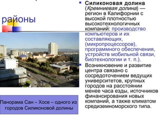 

районы

Панорама Сан – Хосе – одного из
городов Силиконовой долины



Силиконовая долина
(Кремниевая долина) —
регион в Калифорнии с
высокой плотностью
высокотехнологичных
компаний: производство
компьютеров и их
составляющих,
(микропроцессоров),
программного обеспечения,
устройств мобильной связи,
биотехнологии и т. п.).
Возникновение и развитие
центра связано с
сосредоточением ведущих
университетов, крупных
городов на расстоянии
менее часа езды, источников
финансирования новых
компаний, а также климатом
средиземноморского типа.

 
