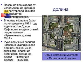 





Название происходит от
использования кремния
как полупроводника при
производстве
микропроцессоров.
Впервые название было
использовано в 1971 году
журналистом Доном
Хефлером, в серии статей
под названием
«Кремниевая долина
США».
Русскоязычный вариант
названия «Силиконовая
долина» возник из-за
схожести написания
английских терминов
silicon — кремний и
silicone — силикон.

долина

Офис компании Microsoft
в Силиконовой долине

 