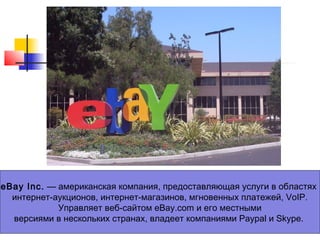 eBay Inc. — американская компания, предоставляющая услуги в областях
интернет-аукционов, интернет-магазинов, мгновенных платежей, VoIP.
Управляет веб-сайтом eBay.com и его местными
версиями в нескольких странах, владеет компаниями Paypal и Skype.

 