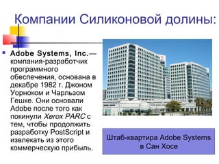 Компании Силиконовой долины:


Adobe Systems, Inc.—
компания-разработчик
программного
обеспечения, основана в
декабре 1982 г. Джоном
Уорноком и Чарльзом
Гешке. Они основали
Adobe после того как
покинули Xerox PARC с
тем, чтобы продолжить
разработку PostScript и
извлекать из этого
коммерческую прибыль.

Штаб-квартира Adobe Systems
в Сан Хосе

 