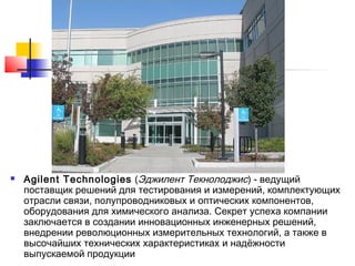 

Agilent Technologies (Эджилент Текнолоджис) - ведущий
поставщик решений для тестирования и измерений, комплектующих
отрасли связи, полупроводниковых и оптических компонентов,
оборудования для химического анализа. Секрет успеха компании
заключается в создании инновационных инженерных решений,
внедрении революционных измерительных технологий, а также в
высочайших технических характеристиках и надёжности
выпускаемой продукции

 