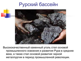 Рурский бассейн

Высококачественный каменный уголь стал основой
промышленного освоения и развития Рура в средние
века, а также стал основой развития черной
металлургии в период промышленной революции.

 