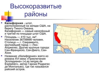 Высокоразвитые
районы






Калифорния - штат,
расположенный на западе США, на
берегу Тихого Океана.
Калифорния — самый населённый
и третий по площади штат США.
Площадь — 410 тыс. км².
Население 36756666 человек.
Столица — г. Сакраменто,
крупнейший город — ЛосАнджелес. Другие крупные города:
Сан-Франциско, Сан-Диего, СанХосе.
Название «Калифорния» взято из
романа XVI века «Приключения
Эспладиана» («Las sergas de
Espladián», автор Гарсиа Родригес
де Монтальво), где так назывался
райский остров.

 