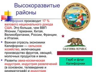 Высокоразвитые
районы






Калифорния производит 17 %
валового национального дохода
США. Это больше, чем ВВП
Японии, Германии, Китая,
Великобритании, России, Франции,
и Италии.
Важная отрасль экономики
Калифорнии — сельское
хозяйство, включающее
производство фруктов, овощей,
молочных продуктов и вина.
Развиты авиа-космическая
индустрия, индустрия развлечений
(в основном, телевидение и
кинематограф) и индустрия

Герб и флаг
Калифорнии

 