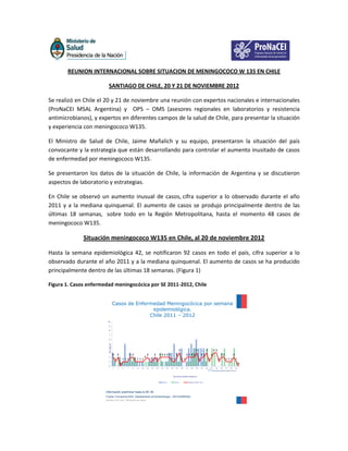 REUNION INTERNACIONAL SOBRE SITUACION DE MENINGOCOCO W 135 EN CHILE

                          SANTIAGO DE CHILE, 20 Y 21 DE NOVIEMBRE 2012

Se realizó en Chile el 20 y 21 de noviembre una reunión con expertos nacionales e internacionales
(ProNaCEI MSAL Argentina) y OPS – OMS (asesores regionales en laboratorios y resistencia
antimicrobianos), y expertos en diferentes campos de la salud de Chile, para presentar la situación
y experiencia con meningococo W135.

El Ministro de Salud de Chile, Jaime Mañalich y su equipo, presentaron la situación del país
convocante y la estrategia que están desarrollando para controlar el aumento inusitado de casos
de enfermedad por meningococo W135.

Se presentaron los datos de la situación de Chile, la información de Argentina y se discutieron
aspectos de laboratorio y estrategias.

En Chile se observó un aumento inusual de casos, cifra superior a lo observado durante el año
2011 y a la mediana quinquenal. El aumento de casos se produjo principalmente dentro de las
últimas 18 semanas, sobre todo en la Región Metropolitana, hasta el momento 48 casos de
meningococo W135.

              Situación meningococo W135 en Chile, al 20 de noviembre 2012

Hasta la semana epidemiológica 42, se notificaron 92 casos en todo el país, cifra superior a lo
observado durante el año 2011 y a la mediana quinquenal. El aumento de casos se ha producido
principalmente dentro de las últimas 18 semanas. (Figura 1)

Figura 1. Casos enfermedad meningocócica por SE 2011-2012, Chile


                                     Casos de Enfermedad Meningocócica por semana
                                                    epidemiológica.
                                                   Chile 2011 – 2012
                         10

                          9

                          8

                          7

                          6

                          5
                          Nº casos




                          4
                                                                                                                             3                      3              3             3 3
                          3
                                     2       2               2 2                  2          2        2 2 2 2 2         2              2 2 2 2               2 2            2              2 2                2
                          2                                                   2
                                         1           1 1 1         1 1 1 1             1 1       1                1 1            1 1                     1              1              1          1 1 1           1
                          1
                                                 0                                                                                                                                                                     0
                          0
                                     1       3       5   7     9    11   13       15    17       19    21   23    25    27       29    31      33   35       37    39       41    43       45    47      49       51
                                                                                                                                                                        (*) Información preliminar hasta la SE 39.

                                                                                                                   Semanas epidemiológicas


                                                                                                         2012           2011                Mediana 2007-2011




                       Información preliminar hasta la SE 39.
                       Fuente: Formularios ENO, Departamento de Epidemiología – DIPLAS/MINSAL.
                       Gobierno de Chile / Ministerio de Salud
 