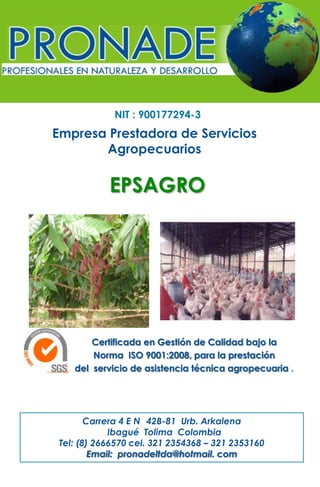 NIT : 900177294-3

Empresa Prestadora de Servicios
Agropecuarios

EPSAGRO

Certificada en Gestión de Calidad bajo la
Norma ISO 9001:2008, para la prestación
del servicio de asistencia técnica agropecuaria .

Carrera 4 E N 42B-81 Urb. Arkalena
Ibagué Tolima Colombia
Tel: (8) 2666570 cel. 321 2354368 – 321 2353160
Email: pronadeltda@hotmail. com

 
