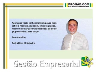 Agora que vocês conheceram um pouco mais
sobre o Produto, já podem, em seus grupos,
fazer uma descrição mais detalhada do que oi
grupo escolheu para lançar.
Bom trabalho,
Prof Milton JB Sobreiro