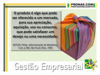 O produto é algo que pode
ser oferecido a um mercado,
para sua apreciação,
aquisição, uso ou consumo,
que pode satisfazer um
desejo ou uma necessidade;
KOTLER, Philip. Administração de Marketing.
3.ed. p.506. São Paulo Atlas. 1995