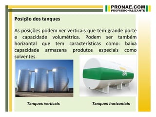 Posição dos tanques

As posições podem ver verticais que tem grande porte
e capacidade volumétrica. Podem ser também
horizontal que tem características como: baixa
capacidade armazena produtos especiais como
solventes.




     Tanques verticais          Tanques horizontais
 