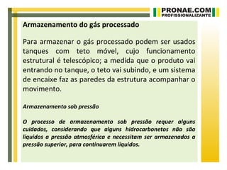 Armazenamento do gás processado

Para armazenar o gás processado podem ser usados
tanques com teto móvel, cujo funcionamento
estrutural é telescópico; a medida que o produto vai
entrando no tanque, o teto vai subindo, e um sistema
de encaixe faz as paredes da estrutura acompanhar o
movimento.

Armazenamento sob pressão

O processo de armazenamento sob pressão requer alguns
cuidados, considerando que alguns hidrocarbonetos não são
líquidos a pressão atmosférica e necessitam ser armazenados a
pressão superior, para continuarem líquidos.
 