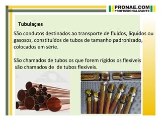 Tubulações
São condutos destinados ao transporte de fluidos, líquidos ou
gasosos, constituídos de tubos de tamanho padronizado,
colocados em série.

São chamados de tubos os que forem rígidos os flexíveis
são chamados de de tubos flexíveis.
 