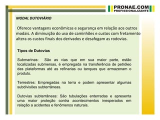 MODAL DUTOVIÁRIO

Oferece vantagens econômicas e segurança em relação aos outros
modais. A diminuição do uso de caminhões e custos com fretamento
altera os custos finais dos derivados e desafogam as rodovias.

Tipos de Dutovias

Submarinas:    São as vias que em sua maior parte, estão
localizadas submersas, é empregada na transferência de petróleo
das plataformas até as refinarias ou tanques que armazenam o
produto.

Terrestres: Empregadas na terra e podem apresentar algumas
subdivisões subterrâneas.

Dutovias subterrâneas: São tubulações enterradas e apresenta
uma maior proteção contra acontecimentos inesperados em
relação a acidentes e fenômenos naturais.
 