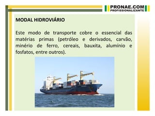 MODAL HIDROVIÁRIO

Este modo de transporte cobre o essencial das
matérias primas (petróleo e derivados, carvão,
minério de ferro, cereais, bauxita, alumínio e
fosfatos, entre outros).
 