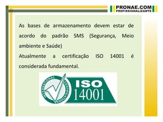 As bases de armazenamento devem estar de
acordo do padrão SMS (Segurança, Meio
ambiente e Saúde)
Atualmente   a      certificação   ISO   14001   é
considerada fundamental.
 