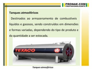 Tanques atmosféricos
 Destinados ao armazenamento de combustíveis
líquidos e gasosos, sendo construídos em dimensões
e formas variadas, dependendo do tipo de produto e
da quantidade a ser estocada.




                 Tanques atmosféricos
 