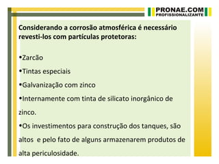 Considerando a corrosão atmosférica é necessário
revesti-los com partículas protetoras:

•Zarcão
•Tintas especiais
•Galvanização com zinco
•Internamente com tinta de silicato inorgânico de
zinco.
•Os investimentos para construção dos tanques, são
altos e pelo fato de alguns armazenarem produtos de
alta periculosidade.
 