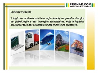 Logística moderna

A logística moderna continua enfrentando, os grandes desafios
da globalização e das inovações tecnológicas. Hoje a logística
precisa ter foco nas estratégias independente do segmento.
 