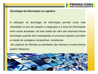 Tecnologia da Informação na Logística



A utilização da tecnologia da informação permite muito mais
velocidade no que diz respeito a integração e a troca de informações
entre varias atividades de toda cadeia de valor das empresas.Novas
tecnologias quando bem empregadas no processo logístico permitem
a criação de vantagens competitivas duradouras.
Na Logística do Petróleo as atividades são intensas e muitos fatores
podem influenciar.
 