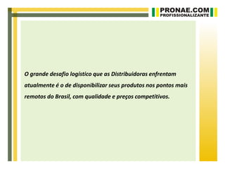 O grande desafio logístico que as Distribuidoras enfrentam
atualmente é o de disponibilizar seus produtos nos pontos mais
remotos do Brasil, com qualidade e preços competitivos.
 