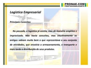 Logística Empresarial

Principais Conceitos


  No passado, a logística já existia, mas de maneira empírica e
improvisada. Não havia conceitos, mas intuitivamente os
antigos sabiam muito bem o que representava o seu conjunto
de atividades, que envolvia o armazenamento, o transporte e
mais tarde a distribuição de seus produtos.
 