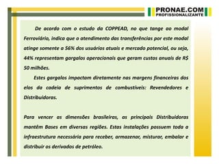 De acordo com o estudo da COPPEAD, no que tange ao modal
Ferroviário, indica que o atendimento das transferências por este modal
atinge somente a 56% dos usuários atuais e mercado potencial, ou seja,
44% representam gargalos operacionais que geram custos anuais de R$
50 milhões.
    Estes gargalos impactam diretamente nas margens financeiras dos
elos da cadeia de suprimentos de combustíveis: Revendedores e
Distribuidoras.


Para vencer as dimensões brasileiras, as principais Distribuidoras
mantêm Bases em diversas regiões. Estas instalações possuem toda a
infraestrutura necessária para receber, armazenar, misturar, embalar e
distribuir os derivados de petróleo.
 