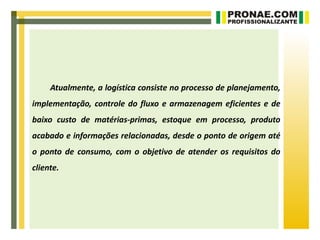 Atualmente, a logística consiste no processo de planejamento,
implementação, controle do fluxo e armazenagem eficientes e de
baixo custo de matérias-primas, estoque em processo, produto
acabado e informações relacionadas, desde o ponto de origem até
o ponto de consumo, com o objetivo de atender os requisitos do
cliente.
 