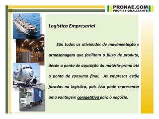 Logística Empresarial


    São todas as atividades de movimentação e

armazenagem que facilitam o fluxo de produto,

desde o ponto de aquisição da matéria-prima até

o ponto de consumo final. As empresas estão

focadas na logística, pois isso pode representar

uma vantagem competitiva para o negócio.
 