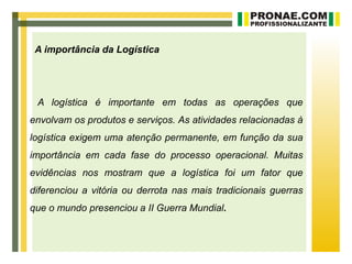 A importância da Logística




 A logística é importante em todas as operações que
envolvam os produtos e serviços. As atividades relacionadas à
logística exigem uma atenção permanente, em função da sua
importância em cada fase do processo operacional. Muitas
evidências nos mostram que a logística foi um fator que
diferenciou a vitória ou derrota nas mais tradicionais guerras
que o mundo presenciou a II Guerra Mundial.
 