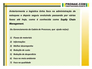 Anteriormente a logística tinha foco na administração de
estoques e depois seguiu evoluindo passando por várias
fases até hoje, como é conhecida como Suplly Chain
Management.

Ou Gerenciamento da Cadeia de Processos, que ajuda no(as):


1) Fluxos de materiais
2) Informações
3) Melhor desempenho
4) Redução de custo
5) Redução de desperdício
6) Foco no meio ambiente
7) Foco na qualidade
 