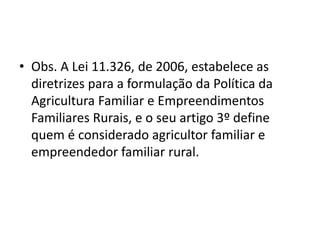 • Obs. A Lei 11.326, de 2006, estabelece as
diretrizes para a formulação da Política da
Agricultura Familiar e Empreendimentos
Familiares Rurais, e o seu artigo 3º define
quem é considerado agricultor familiar e
empreendedor familiar rural.
 