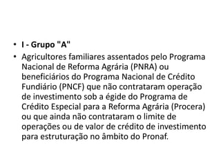 • I - Grupo "A"
• Agricultores familiares assentados pelo Programa
Nacional de Reforma Agrária (PNRA) ou
beneficiários do Programa Nacional de Crédito
Fundiário (PNCF) que não contrataram operação
de investimento sob a égide do Programa de
Crédito Especial para a Reforma Agrária (Procera)
ou que ainda não contrataram o limite de
operações ou de valor de crédito de investimento
para estruturação no âmbito do Pronaf.
 