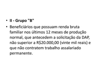 • II - Grupo "B"
• Beneficiários que possuam renda bruta
familiar nos últimos 12 meses de produção
normal, que antecedem a solicitação da DAP,
não superior a R$20.000,00 (vinte mil reais) e
que não contratem trabalho assalariado
permanente.
 
